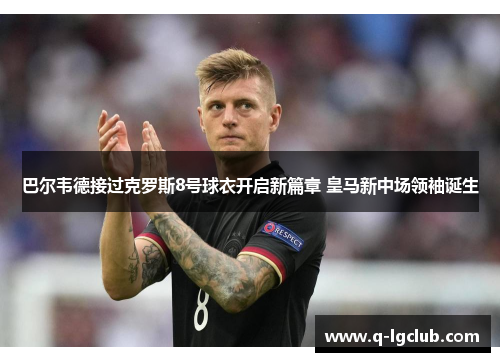 巴尔韦德接过克罗斯8号球衣开启新篇章 皇马新中场领袖诞生