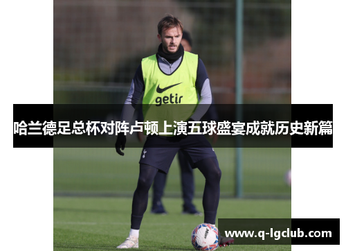 哈兰德足总杯对阵卢顿上演五球盛宴成就历史新篇